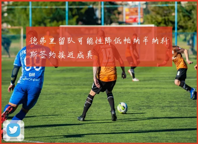 德弗里留队可能性降低帕纳辛纳科斯签约接近成真