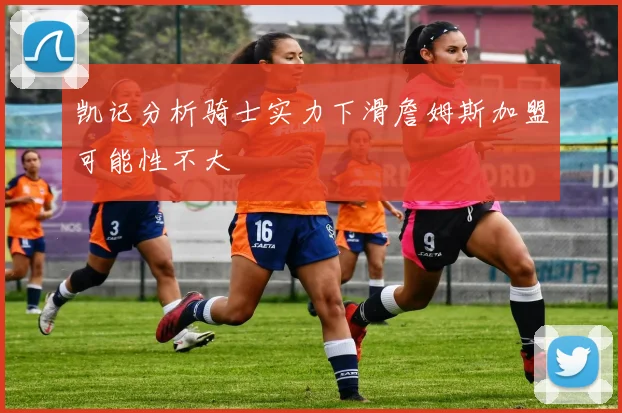 凯记分析骑士实力下滑詹姆斯加盟可能性不大