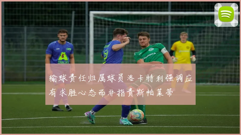 输球责任归属球员洛卡特利强调应有求胜心态而非指责斯帕莱蒂