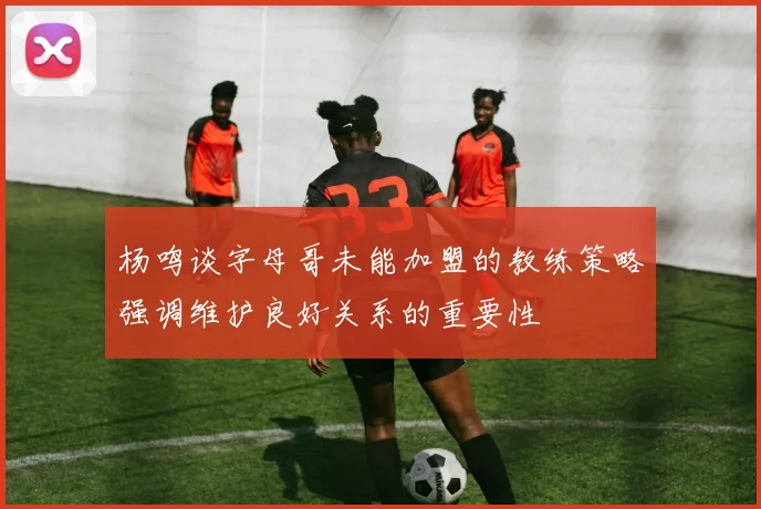 杨鸣谈字母哥未能加盟的教练策略强调维护良好关系的重要性