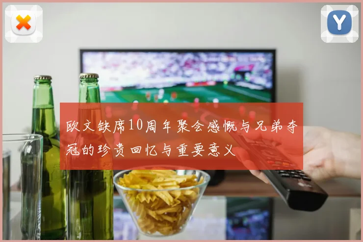 欧文缺席10周年聚会感慨与兄弟夺冠的珍贵回忆与重要意义