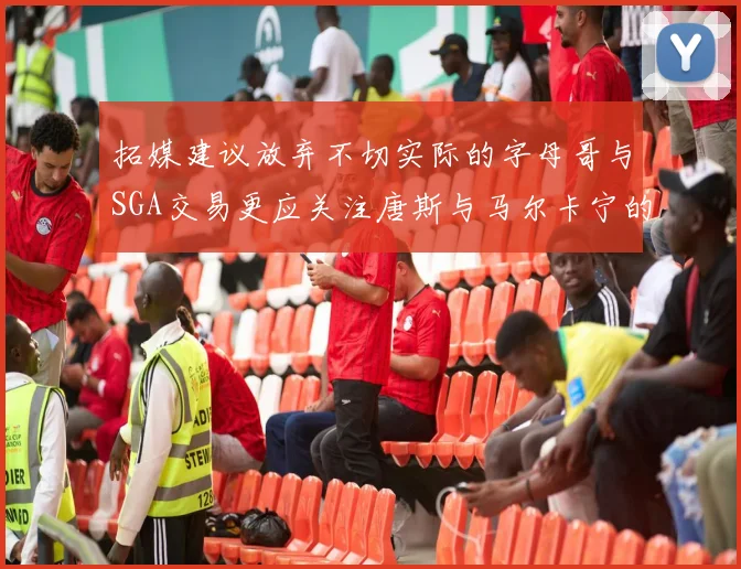 拓媒建议放弃不切实际的字母哥与SGA交易更应关注唐斯与马尔卡宁的潜力