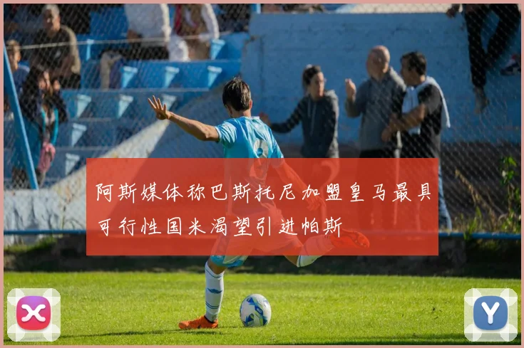 阿斯媒体称巴斯托尼加盟皇马最具可行性国米渴望引进帕斯