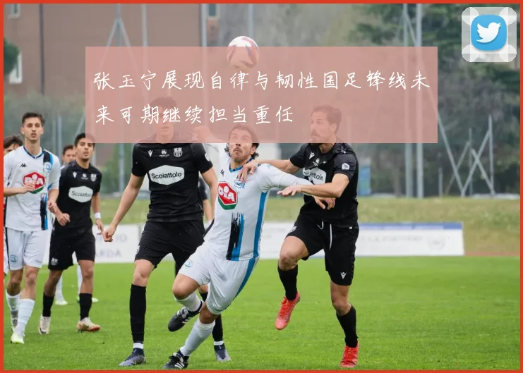 张玉宁展现自律与韧性国足锋线未来可期继续担当重任