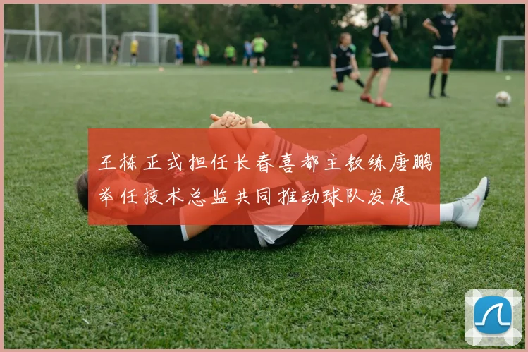 王栋正式担任长春喜都主教练唐鹏举任技术总监共同推动球队发展