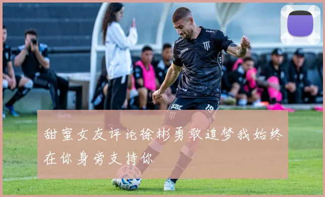 甜蜜女友评论徐彬勇敢追梦我始终在你身旁支持你