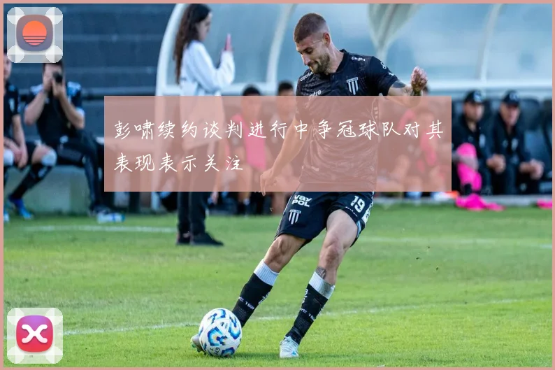 彭啸续约谈判进行中争冠球队对其表现表示关注