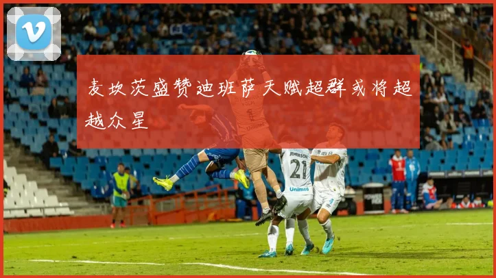 麦坎茨盛赞迪班萨天赋超群或将超越众星