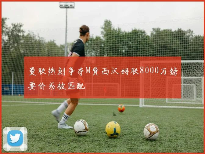 曼联热刺争夺M费西汉姆联8000万镑要价或被匹配