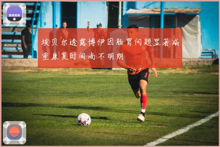 埃贝尔透露博伊因肠胃问题显著减重康复时间尚不明朗