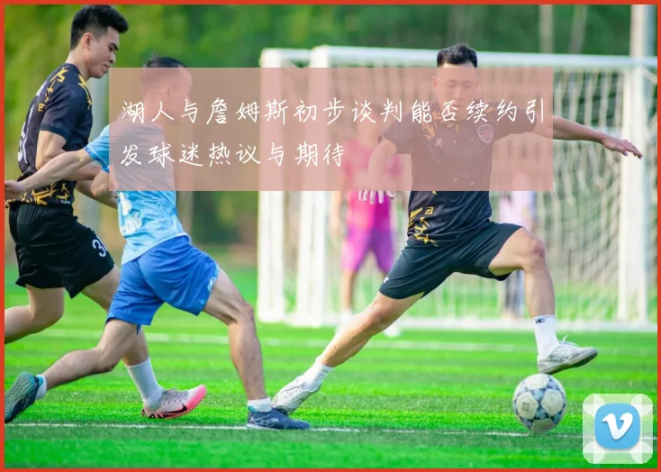 湖人与詹姆斯初步谈判能否续约引发球迷热议与期待