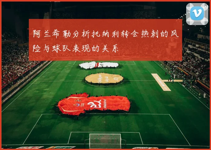阿兰希勒分析托纳利转会热刺的风险与球队表现的关系