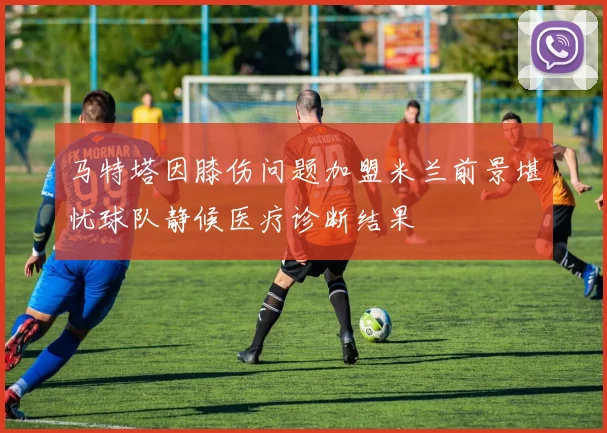 马特塔因膝伤问题加盟米兰前景堪忧球队静候医疗诊断结果