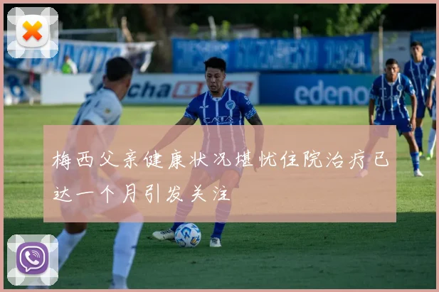 梅西父亲健康状况堪忧住院治疗已达一个月引发关注