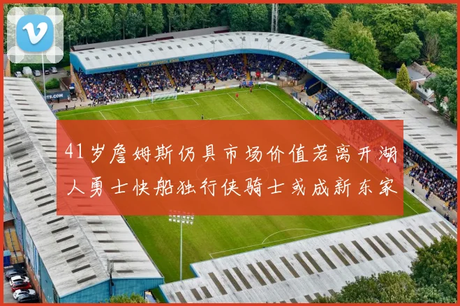 41岁詹姆斯仍具市场价值若离开湖人勇士快船独行侠骑士或成新东家