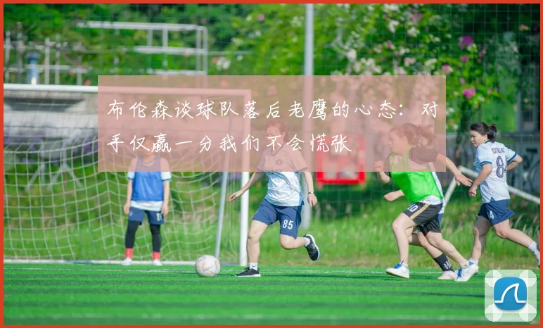 布伦森谈球队落后老鹰的心态：对手仅赢一分我们不会慌张