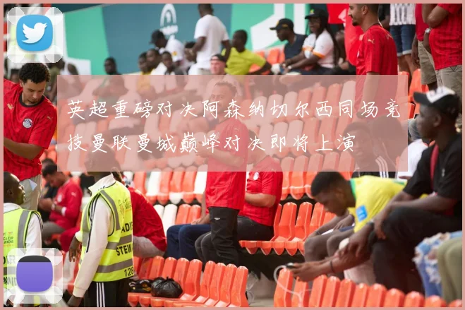 英超重磅对决阿森纳切尔西同场竞技曼联曼城巅峰对决即将上演