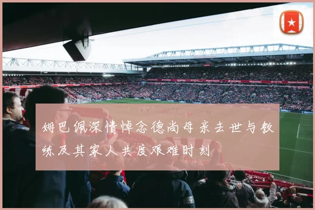 姆巴佩深情悼念德尚母亲去世与教练及其家人共度艰难时刻