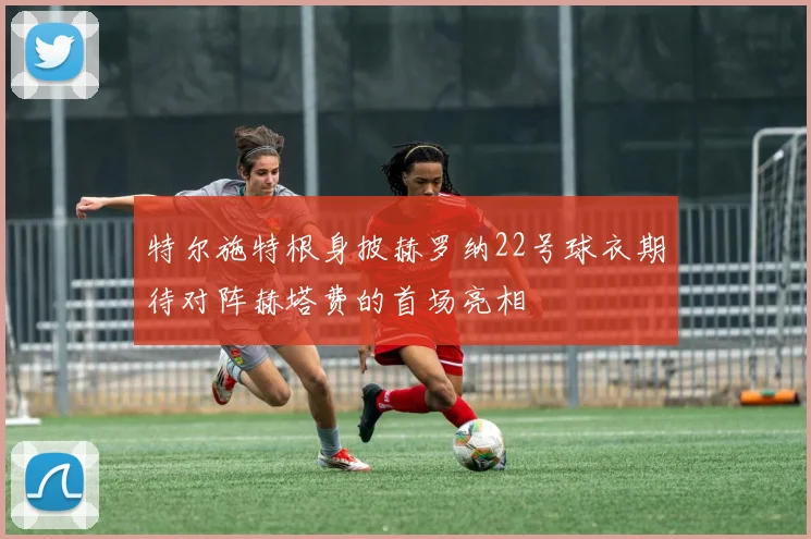 特尔施特根身披赫罗纳22号球衣期待对阵赫塔费的首场亮相